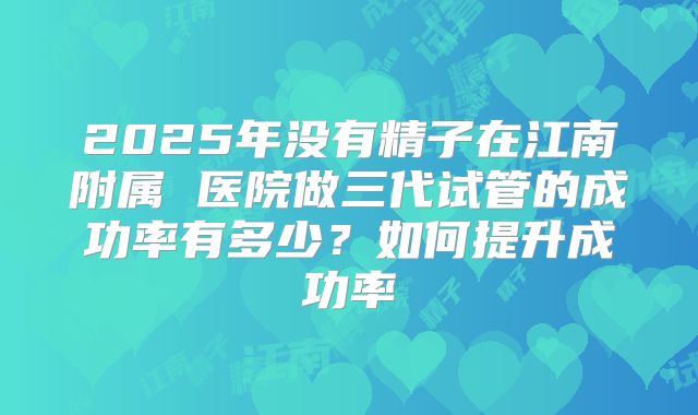 2025年没有精子在江南附属 医院做三代试管的成功率有多少?如何提升成功率