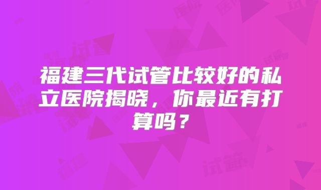 福建三代试管比较好的私立医院揭晓，你最近有打算吗？