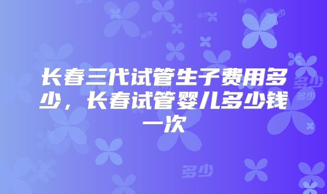 长春三代试管生子费用多少，长春试管婴儿多少钱一次