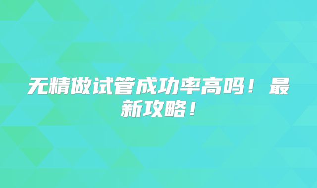 无精做试管成功率高吗!最新攻略!
