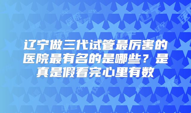 辽宁做三代试管最厉害的医院最有名的是哪些？是真是假看完心里有数