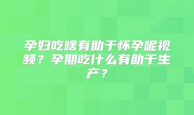 孕妇吃啥有助于怀孕呢视频？孕期吃什么有助于生产？