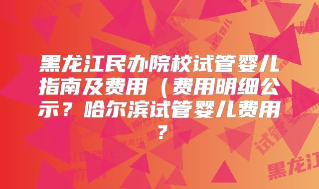 黑龙江民办院校试管婴儿指南及费用（费用明细公示？哈尔滨试管婴儿费用？