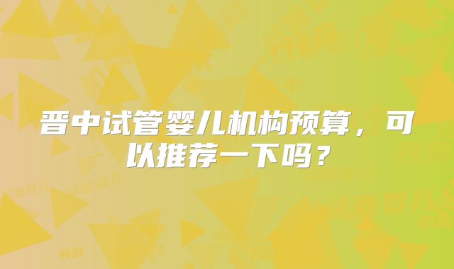 晋中试管婴儿机构预算，可以推荐一下吗？