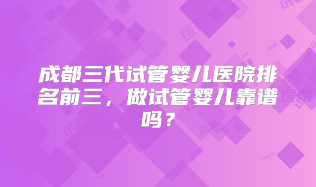 成都三代试管婴儿医院排名前三，做试管婴儿靠谱吗？