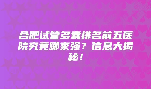 合肥试管多囊排名前五医院究竟哪家强？信息大揭秘！