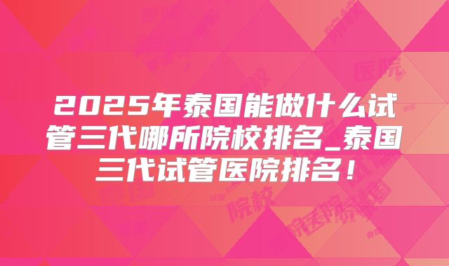2025年泰国能做什么试管三代哪所院校排名_泰国三代试管医院排名！
