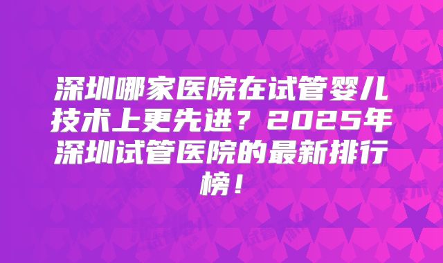 深圳哪家医院在试管婴儿技术上更先进？2025年深圳试管医院的最新排行榜！