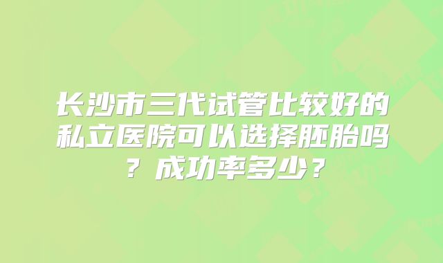 长沙市三代试管比较好的私立医院可以选择胚胎吗?成功率多少?