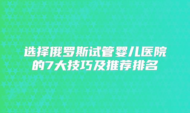 选择俄罗斯试管婴儿医院的7大技巧及推荐排名