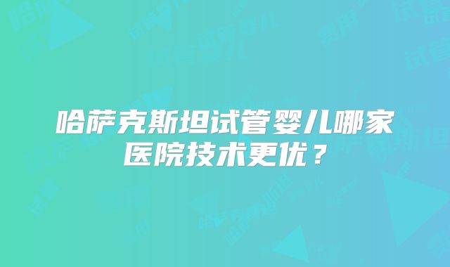 哈萨克斯坦试管婴儿哪家医院技术更优？
