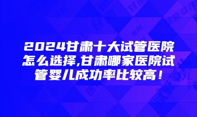 2024甘肃十大试管医院怎么选择,甘肃哪家医院试管婴儿成功率比较高！