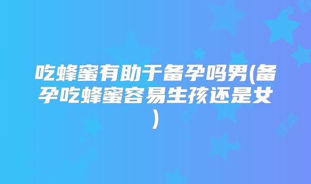 吃蜂蜜有助于备孕吗男(备孕吃蜂蜜容易生孩还是女)