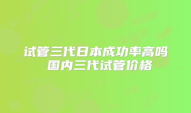 试管三代日本成功率高吗 国内三代试管价格