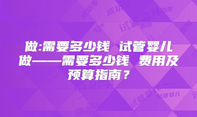 做:需要多少钱 试管婴儿做——需要多少钱 费用及预算指南？