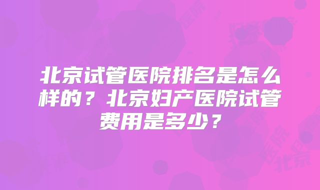 北京试管医院排名是怎么样的?北京妇产医院试管费用是多少?