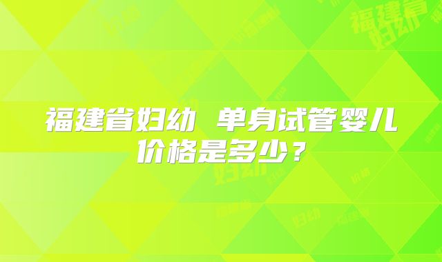 福建省妇幼 单身试管婴儿价格是多少？