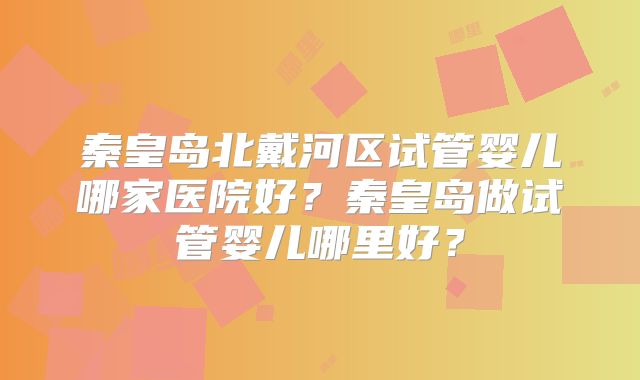 秦皇岛北戴河区试管婴儿哪家医院好？秦皇岛做试管婴儿哪里好？