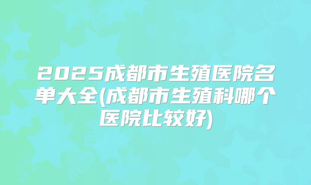 2025成都市生殖医院名单大全(成都市生殖科哪个医院比较好)