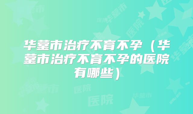 华蓥市治疗不育不孕（华蓥市治疗不育不孕的医院有哪些）