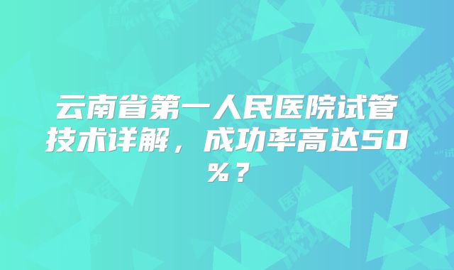 云南省第一人民医院试管技术详解，成功率高达50%？