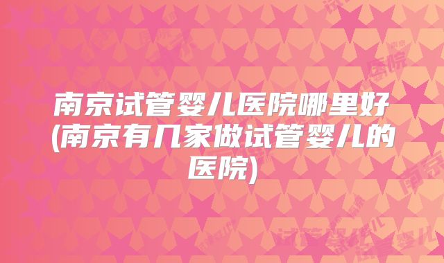 南京试管婴儿医院哪里好(南京有几家做试管婴儿的医院)