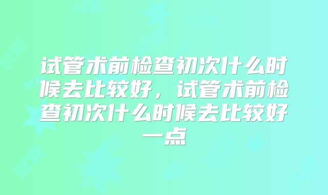 试管术前检查初次什么时候去比较好，试管术前检查初次什么时候去比较好一点