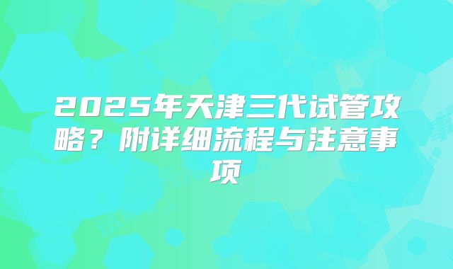 2025年天津三代试管攻略？附详细流程与注意事项