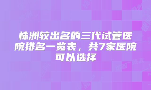 株洲较出名的三代试管医院排名一览表，共7家医院可以选择