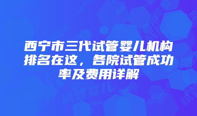 西宁市三代试管婴儿机构排名在这，各院试管成功率及费用详解