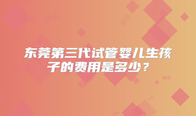 东莞第三代试管婴儿生孩子的费用是多少？