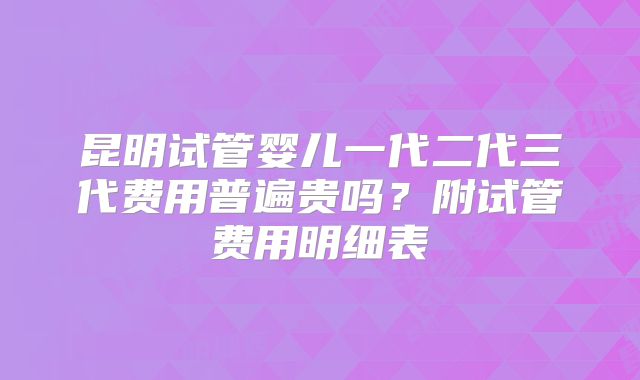 昆明试管婴儿一代二代三代费用普遍贵吗？附试管费用明细表