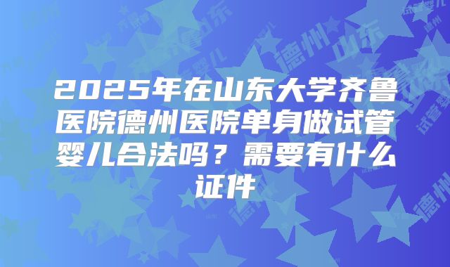 2025年在山东大学齐鲁医院德州医院单身做试管婴儿合法吗？需要有什么证件
