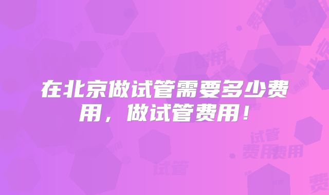在北京做试管需要多少费用，做试管费用！