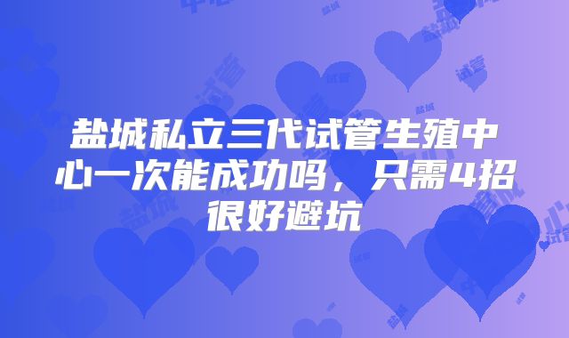 盐城私立三代试管生殖中心一次能成功吗,只需4招很好避坑
