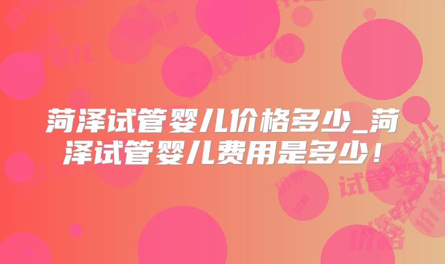 菏泽试管婴儿价格多少_菏泽试管婴儿费用是多少！