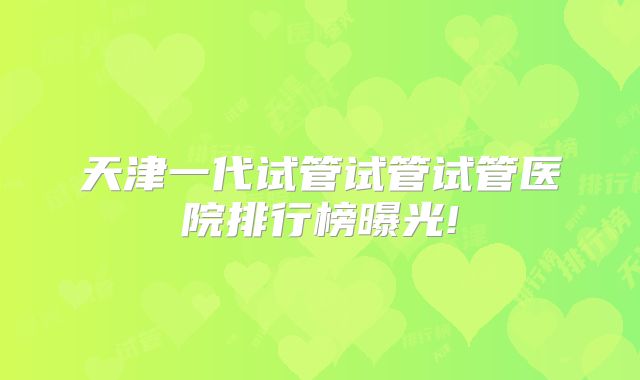 天津一代试管试管试管医院排行榜曝光!