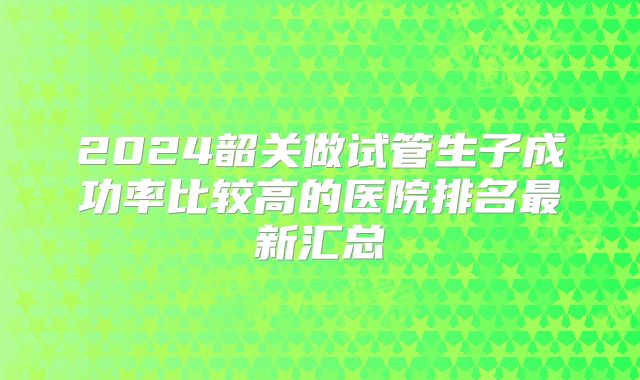 2024韶关做试管生子成功率比较高的医院排名最新汇总
