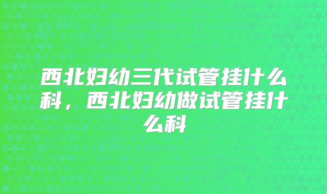 西北妇幼三代试管挂什么科，西北妇幼做试管挂什么科