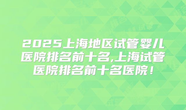 2025上海地区试管婴儿医院排名前十名,上海试管医院排名前十名医院！