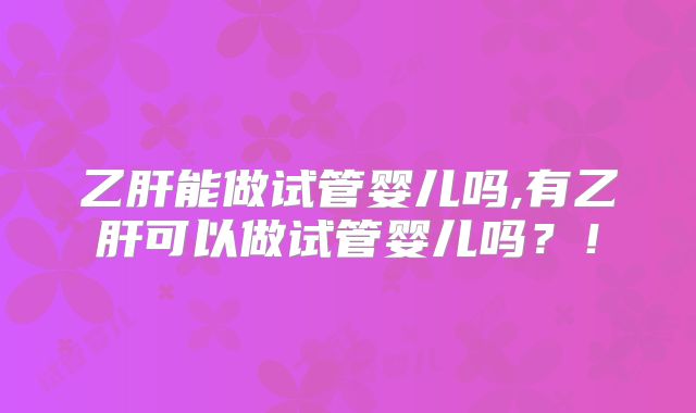 乙肝能做试管婴儿吗,有乙肝可以做试管婴儿吗?!