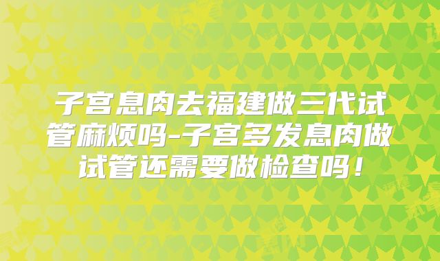 子宫息肉去福建做三代试管麻烦吗-子宫多发息肉做试管还需要做检查吗！