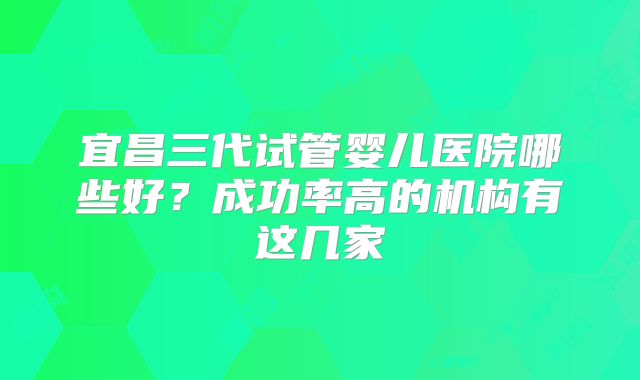 宜昌三代试管婴儿医院哪些好？成功率高的机构有这几家
