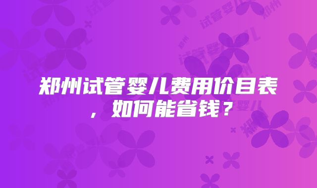 郑州试管婴儿费用价目表,如何能省钱?