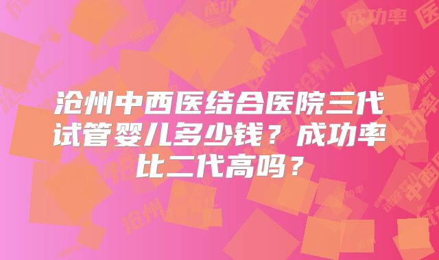 沧州中西医结合医院三代试管婴儿多少钱？成功率比二代高吗？