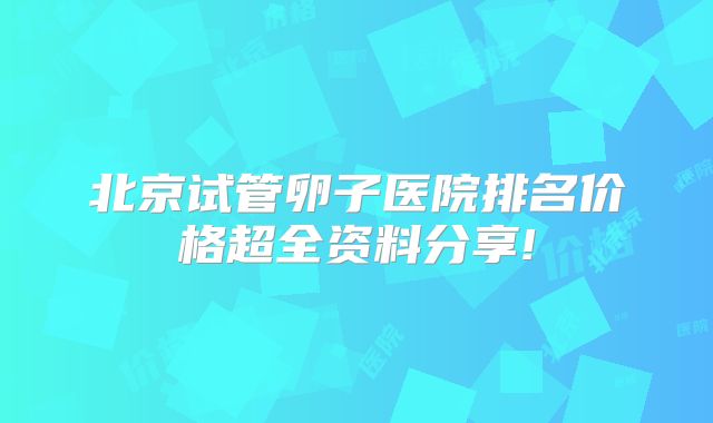 北京试管卵子医院排名价格超全资料分享!