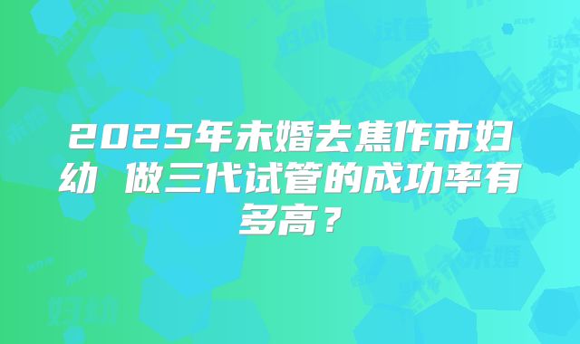 2025年未婚去焦作市妇幼 做三代试管的成功率有多高?
