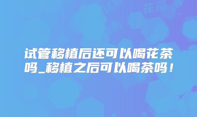 试管移植后还可以喝花茶吗_移植之后可以喝茶吗！