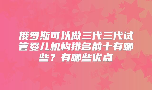 俄罗斯可以做三代三代试管婴儿机构排名前十有哪些？有哪些优点