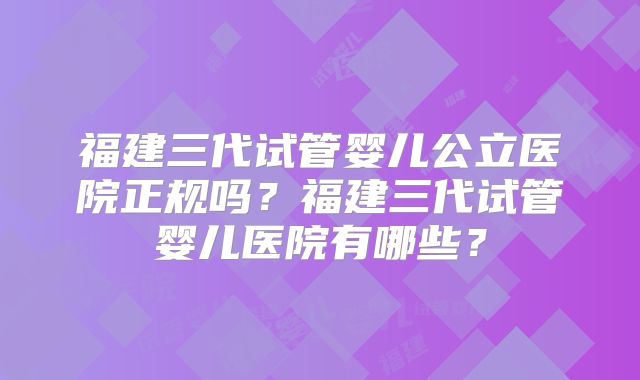 福建三代试管婴儿公立医院正规吗？福建三代试管婴儿医院有哪些？